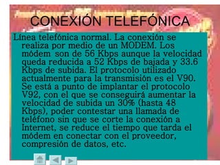 CONEXIÓN TELEFÓNICA Línea telefónica normal. La conexión se realiza por medio de un MODEM. Los módem son de 56 Kbps aunque la velocidad queda reducida a 52 Kbps de bajada y 33.6 Kbps de subida. El protocolo utilizado actualmente para la transmisión es el V90. Se está a punto de implantar el protocolo V92, con el que se conseguirá aumentar la velocidad de subida un 30% (hasta 48 Kbps), poder contestar una llamada de teléfono sin que se corte la conexión a Internet, se reduce el tiempo que tarda el módem en conectar con el proveedor, compresión de datos, etc.  