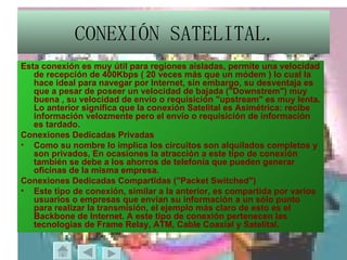 CONEXIÓN SATELITAL. Esta conexión es muy útil para regiones aisladas, permite una velocidad de recepción de 400Kbps ( 20 veces más que un módem ) lo cual la hace ideal para navegar por Internet, sin embargo, su desventaja es que a pesar de poseer un velocidad de bajada ("Downstrem") muy buena , su velocidad de envío o requisición "upstream" es muy lenta. Lo anterior significa que la conexión Satelital es Asimétrica: recibe información velozmente pero el envío o requisición de información es tardado. Conexiones Dedicadas Privadas  Como su nombre lo implica los circuitos son alquilados completos y son privados, En ocasiones la atracción a este tipo de conexión también se debe a los ahorros de telefonía que pueden generar oficinas de la misma empresa.  Conexiones Dedicadas Compartidas ("Packet Switched")  Este tipo de conexión, similar a la anterior, es compartida por varios usuarios o empresas que envían su información a un sólo punto para realizar la transmisión, el ejemplo más claro de esto es el Backbone de Internet. A este tipo de conexión pertenecen las tecnologías de Frame Relay, ATM, Cable Coaxial y Satelital. 