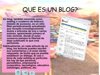 QUE ES UN BLOG? Un blog, también conocido como weblog o cuaderno de bitácora (listado de sucesos), es un sitio Web periódicamente actualizado que recopila cronológicamente textos o artículos de uno o varios autores, apareciendo primero el más reciente, donde el autor conserva siempre la libertad de dejar publicado lo que crea pertinente. Habitualmente, en cada artículo de un blog, los lectores pueden escribir sus comentarios y el autor darles respuesta, de forma que es posible establecer un diálogo. El uso o tema de cada weblog es particular, los hay de tipo personal, periodístico, empresarial o corporativo, tecnológico, educativo (edublogs), políticos, etc. 