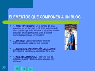 ELEMENTOS QUE COMPONEN A UN BLOG 1.-  POST (ARTICULOS):  En la portada del blog aparecen las anotaciones publicadas recientemente, cada post incluye titulo, fecha de publicación, nombre del autor, enlace permanente y link a escribir comentarios mediante un formulario 2.- ARCHIVO:  Las anotaciones se archivan automáticamente cada vez que publicas. 3.- ACERCA DE (INFORMACIÓN DEL AUTOR):  Sirve para la valoración y credibilidad de tu blog. 4.- WEB RECOMENDADO:  Tener una lista de enlaces a la Web y blog que sería valorada por visitantes  