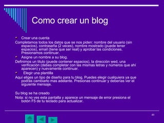 Como crear un blog Crear una cuenta  Completamos todos los datos que se nos piden: nombre del usuario (sin espacios), contraseña (2 veces), nombre mostrado (puede tener espacios), email (tiene que ser real) y aprobar las condiciones. Presionamos continuar.  Asigne un nombre a su blog. Definimos un titulo (puede contener espacios), la dirección wed, una verificación (debes completar con las mismas letras y números que ahí aparecen) y nuevamente continuar. Elegir una plantilla  Aquí eliges un tipo de diseño para tu blog. Puedes elegir cualquiera ya que podrás cambiarlo mas adelante. Presionas continuar y deberías ver el siguiente mensaje. Su blog se ha creado  Nota: si no ves esta pantalla y aparece un mensaje de error presiona el botón F5 de tu teclado para actualizar.  