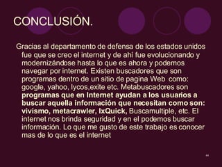 CONCLUSIÓN.  Gracias al departamento de defensa de los estados unidos fue que se creo el internet y de ahí fue evolucionando y modernizándose hasta lo que es ahora y podemos navegar por internet. Existen buscadores que son programas dentro de un sitio de pagina Web  como: google, yahoo, lycos,exite etc. Metabuscadores son  programas que en Internet ayudan a los usuarios a buscar aquella información que necesitan como son: vivismo, metacrawler,  IxQuick,  Buscamultiple, etc. El internet nos brinda seguridad y en el podemos buscar información. Lo que me gusto de este trabajo es conocer mas de lo que es el internet  