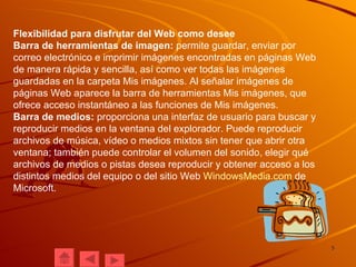 Flexibilidad para disfrutar del Web como desee Barra de herramientas de imagen:  permite guardar, enviar por correo electrónico e imprimir imágenes encontradas en páginas Web de manera rápida y sencilla, así como ver todas las imágenes guardadas en la carpeta Mis imágenes. Al señalar imágenes de páginas Web aparece la barra de herramientas Mis imágenes, que ofrece acceso instantáneo a las funciones de Mis imágenes. Barra de medios:  proporciona una interfaz de usuario para buscar y reproducir medios en la ventana del explorador. Puede reproducir archivos de música, vídeo o medios mixtos sin tener que abrir otra ventana; también puede controlar el volumen del sonido, elegir qué archivos de medios o pistas desea reproducir y obtener acceso a los distintos medios del equipo o del sitio Web  WindowsMedia.com  de Microsoft. 