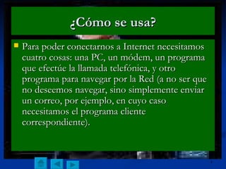 ¿Cómo se usa? Para poder conectarnos a Internet necesitamos cuatro cosas: una PC, un módem, un programa que efectúe la llamada telefónica, y otro programa para navegar por la Red (a no ser que no deseemos navegar, sino simplemente enviar un correo, por ejemplo, en cuyo caso necesitamos el programa cliente correspondiente). 