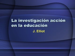 La investigación acción en la educación J. Elliot 
