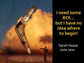 I need some ROI…but I have no idea where to begin! Sarah Haase June 2011 