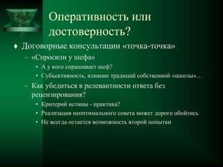 Оперативность или
достоверность?
 Договорные консультации «точка-точка»
– «Спросили у шефа»
• А у кого спрашивает шеф?
• Субъективность, влияние традиций собственной «школы»…
– Как убедиться в релевантности ответа без
рецензирования?
• Критерий истины - практика?
• Реализация неоптимального совета может дорого обойтись
• Не всегда остается возможность второй попытки
 