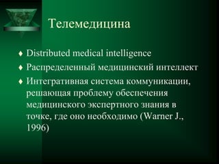 Телемедицина
 Distributed medical intelligence
 Распределенный медицинский интеллект
 Интегративная система коммуникации,
решающая проблему обеспечения
медицинского экспертного знания в
точке, где оно необходимо (Warner J.,
1996)
 