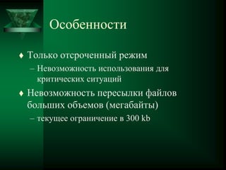 Особенности
 Только отсроченный режим
– Невозможность использования для
критических ситуаций
 Невозможность пересылки файлов
больших объемов (мегабайты)
– текущее ограничение в 300 kb
 