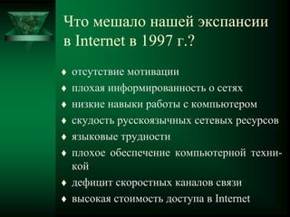 Что мешало нашей экспансии
в Internet в 1997 г.?
 отсутствие мотивации
 плохая информированность о сетях
 низкие навыки работы с компьютером
 скудость русскоязычных сетевых ресурсов
 языковые трудности
 плохое обеспечение компьютерной техни-
кой
 дефицит скоростных каналов связи
 высокая стоимость доступа в Internet
 