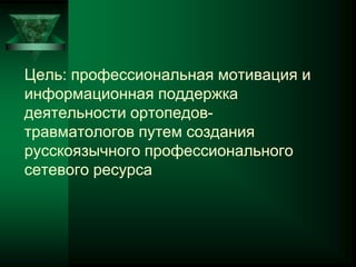Цель: профессиональная мотивация и
информационная поддержка
деятельности ортопедов-
травматологов путем создания
русскоязычного профессионального
сетевого ресурса
 