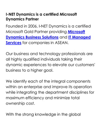 I-NET Dynamics is a certified Microsoft Dynamics Partner<br />Founded in 2006, I-NET Dynamics is a certified Microsoft Gold Partner providing Microsoft Dynamics Business Solutions and IT Managed Services for companies in ASEAN.Our business and technology professionals are all highly qualified individuals taking their dynamic experiences to elevate our customers' business to a higher goal.We identify each of the integral components within an enterprise and improve its operation while integrating the department disciplines for maximum efficiency and minimize total ownership cost.With the strong knowledge in the global industries, we combined with the technologically superior products from Microsoft and other renowned applications to deliver powerful solutions that meet our customers' requirements.Inquire or Request for DEMO @ Microsoft Dynamic Partners <br />We commit to the mission of helping our customers to advance beyond their challenges and achieve their business objectives by empowering with the right solutions.<br />1PartnersI-Net Dynamics has a number of partnerships with leading industry players that provide value to our customers. Some of our international players are: Microsoft Singapore Pte. Ltd, IBM Singapore Pte Ltd, Hewlett-Packard Asia Pacific Ltd..<br />2Products and ServicesCustomer Relationship ManagementMicrosoft Dynamics CRM enables you to create a centralized repository of customer data that sits neatly alongside Microsoft Office and Microsoft Office Outlook.Employees could easily access to Microsoft CRM sales, marketing, and customer service modules to make sales decisions, market products, solve problems, and get strategic views of the business..<br />3Sales ManagementStreamline and automate your sales processes and enable sales people to create a single view of the customer to help ensure a shorter sales cycle, higher close rates, and improved customer retention.Microsoft Dynamics CRM business software gives sales professionals fast access to useful data online or offline so they can work efficiently and spend more time selling..<br />4Customer Service ManagementDeliver customer information, case management, service history, and support knowledge directly to the desktops of customer service representatives and supervisors, giving them the tools to deliver consistent, efficient service that enhances customer loyalty and profitability.Microsoft Dynamics CRM provides a comprehensive customer service solution that is familiar to users, completely customizable to your business process, and scalable to meet the growing demands of any size business..<br />5Marketing ManagementProvide marketing professionals with robust data cleansing and segmentation tools, leading campaign management features, and insightful marketing analytics to increase the effectiveness of marketing programs, improve efficiencies, and better track key metrics.Microsoft Dynamics CRM business software provides a holistic, comprehensive set of marketing capabilities so you can target your customers effectively.<br />Important!<br />Contact Inet Dynamics<br />Main Line : (65) 6594-4155Fax : (65) 6475-9478E-mail : contactus@InetDynamics.com.sgWebsite: www.InetDynamics.comInquire or Request for DEMO @ Microsoft Dynamic Partners <br />