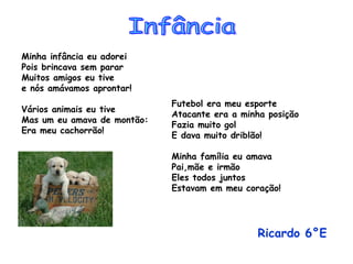 Minha infância eu adorei Pois brincava sem parar Muitos amigos eu tive e nós amávamos aprontar! Vários animais eu tive Mas um eu amava de montão: Era meu cachorrão! Futebol era meu esporte Atacante era a minha posição Fazia muito gol E dava muito driblão! Minha família eu amava Pai,mãe e irmão Eles todos juntos  Estavam em meu coração! Ricardo 6°E   Infância 