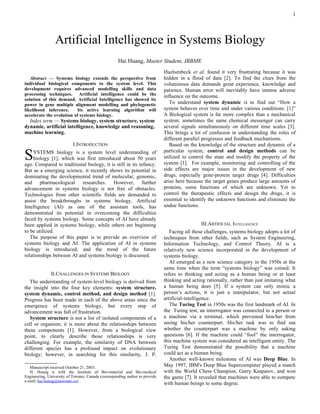 1




                 Artificial Intelligence in Systems Biology
                                                     Hai Huang, Master Student, IBBME
                                                                              Huelsenbeck et al. found it very frustrating because it was
   Abstract — Systems biology extends the perspective from                    hidden in a flood of data [2]. To find the clues from the
individual biological components to the system level. This                    voluminous data demands great experience, knowledge and
development requires advanced modelling skills and data                       patience. Human error will inevitably have intense adverse
processing techniques. Artificial intelligence could be the                   influence on the outcome.
solution of this demand. Artificial Intelligence has showed its
power in gene multiple alignment modelling and phylogenetic                      To understand system dynamic is to find out “How a
likelihood inference.      Its active learning algorithm will                 system behaves over time and under various conditions. [1]”
accelerate the evolution of systems biology.                                  A Biological system is far more complex than a mechanical
  Index term — Systems biology, system structure, system                      system; sometimes the same chemical messenger can carry
dynamic, artificial intelligence, knowledge and reasoning,                    several signals simultaneously on different time scales [3].
machine learning.                                                             This brings a lot of confusion in understanding the roles of
                                                                              different parallel progresses and feedback mechanisms.
                           I.INTRODUCTION                                        Based on the knowledge of the structure and dynamic of a

S    YSTEMS biology is a system level understanding of
     biology [1], which was first introduced about 50 years
ago. Compared to traditional biology, it is still in its infancy.
                                                                              particular system, control and design methods can be
                                                                              utilized to control the state and modify the property of the
                                                                              system [1]. For example, monitoring and controlling of the
But as a emerging science, it recently shows its potential in                 side effects are major issues in the development of new
dominating the developmental trend of molecular, genomic,                     drugs, especially gene-protein target drugs [4]. Difficulties
and pharmacological researches. However, further                              arise here because the target genes produce large amounts of
advancement in systems biology is not free of obstacles.                      proteins, some functions of which are unknown. Yet to
Technologies from other scientific fields are demanded to                     control the therapeutic effects and design the drugs, it is
assist the breakthroughs in systems biology. Artificial                       essential to identify the unknown functions and eliminate the
Intelligence (AI) as one of the assistant tools, has                          undue functions.
demonstrated its potential in overcoming the difficulties
faced by systems biology. Some concepts of AI have already
been applied in systems biology, while others are beginning                                       III.ARTIFICIAL INTELLIGENCE
to be utilized.                                                                  Facing all these challenges, systems biology adopts a lot of
   The purpose of this paper is to provide an overview of                     techniques from other fields, such as System Engineering,
systems biology and AI. The application of AI in systems                      Information Technology, and Control Theory. AI is a
biology is introduced, and the trend of the future                            relatively new science incorporated in the development of
relationships between AI and systems biology is discussed.                    systems biology.
                                                                                 AI emerged as a new science category in the 1950s at the
                                                                              same time when the term “systems biology” was coined. It
            II.CHALLENGES IN SYSTEMS BIOLOGY                                  refers to thinking and acting as a human being or at least
   The understanding of system-level biology is derived from                  thinking and acting rationally, rather than just imitating what
the insight into the four key elements: system structure,                     a human being does [5]. If a system can only mimic a
system dynamic, control method, and design method [1].                        person’s actions, it is just a manipulator, but not actual
Progress has been made in each of the above areas since the                   artificial-intelligence.
emergence of systems biology, but every step of                                  The Turing Test in 1950s was the first landmark of AI. In
advancement was full of frustration.                                          the Turing test, an interrogator was connected to a person or
   System structure is not a list of isolated components of a                 a machine via a terminal, which prevented him/her from
cell or organism; it is more about the relationships between                  seeing his/her counterpart. His/her task was to find out
these components [1]. However, from a biological view                         whether the counterpart was a machine by only asking
point, to clearly describe those relationships is very                        questions [6]. If the machine could “fool” the interrogator,
challenging. For example, the similarity of DNA between                       this machine system was considered an intelligent entity. The
different species has a profound impact on evolutionary                       Turing Test demonstrated the possibility that a machine
biology; however, in searching for this similarity, J. P.                     could act as a human being.
                                                                                 Another well-known milestone of AI was Deep Blue. In
   Manuscript received October 21, 2003.
                                                                             May 1997, IBM's Deep Blue Supercomputer played a match
   H. Huang is with the Institute of Bio-material and Bio-medical             with the World Chess Champion, Garry Kasparov, and won
Engineering, University of Toronto. Canada (corresponding author to provide   the game [7]. It revealed that machines were able to compete
e-mail: hai.huang@utoronto.ca).
                                                                              with human beings to some degree.
 