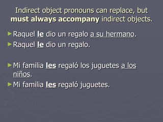 Indirect object pronouns can replace, but must always accompany indirect objects. Raquel le dio un regalo a su hermano . Raquel le dio un regalo. Mi familia les regaló los juguetes a los ni ños . Mi familia les regaló juguetes.