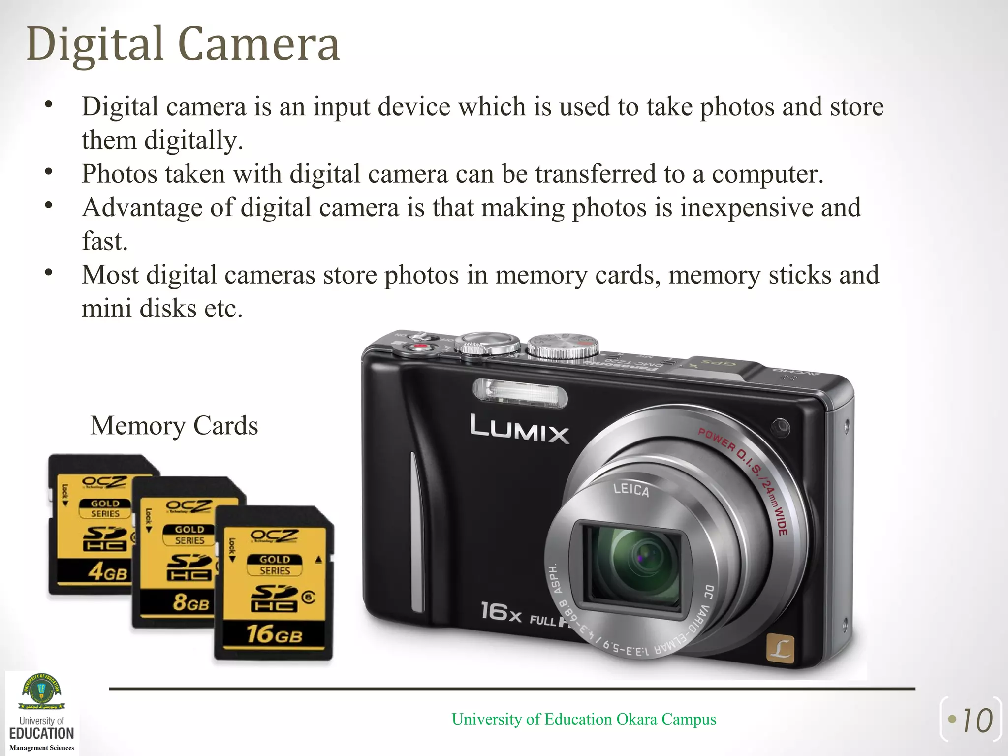 Digital Camera
University of Education Okara Campus •10
• Digital camera is an input device which is used to take photos and store
them digitally.
• Photos taken with digital camera can be transferred to a computer.
• Advantage of digital camera is that making photos is inexpensive and
fast.
• Most digital cameras store photos in memory cards, memory sticks and
mini disks etc.
Memory Cards
 