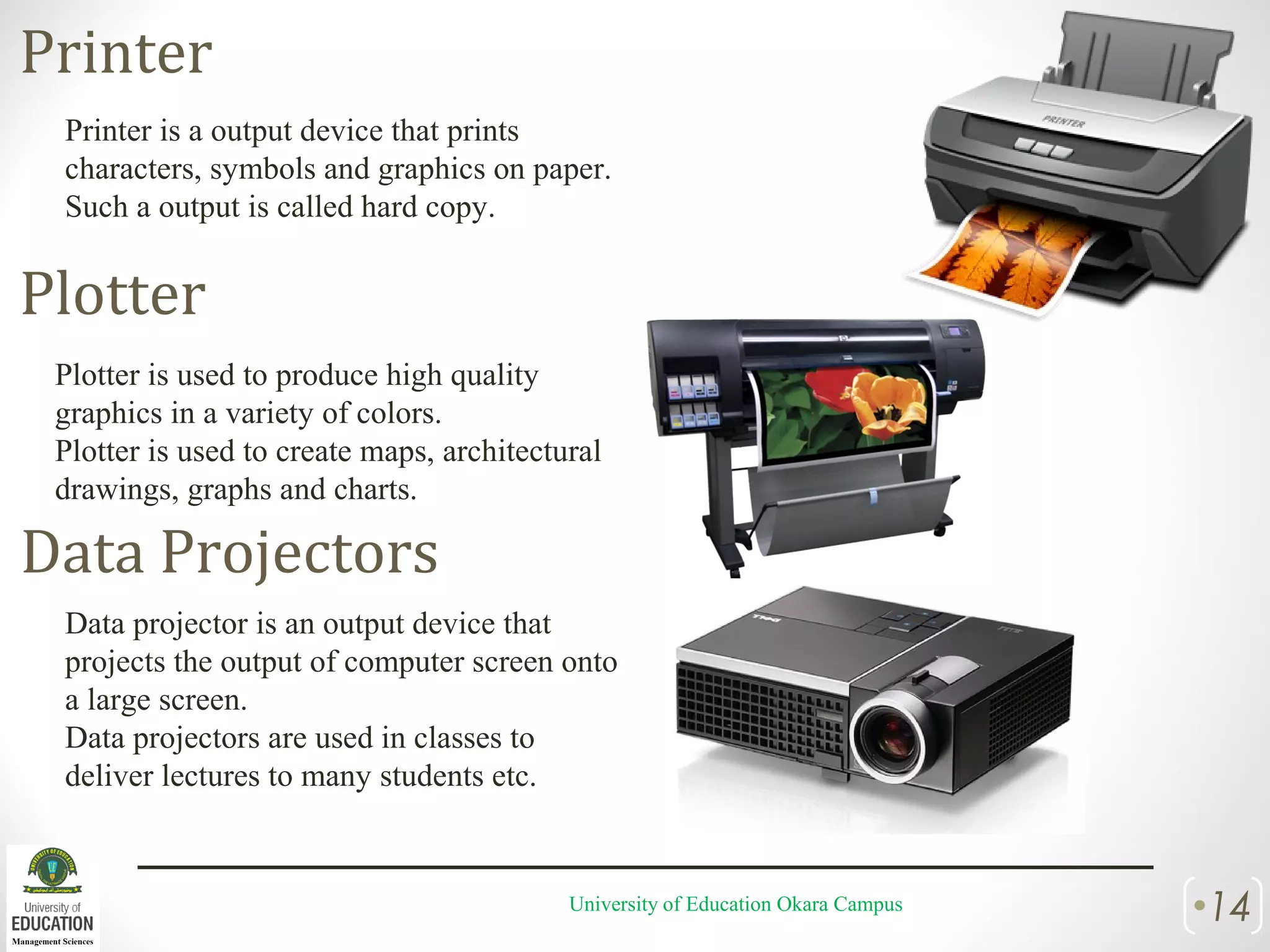 University of Education Okara Campus •14
Printer
Printer is a output device that prints
characters, symbols and graphics on paper.
Such a output is called hard copy.
Plotter
Plotter is used to produce high quality
graphics in a variety of colors.
Plotter is used to create maps, architectural
drawings, graphs and charts.
Data Projectors
Data projector is an output device that
projects the output of computer screen onto
a large screen.
Data projectors are used in classes to
deliver lectures to many students etc.
 