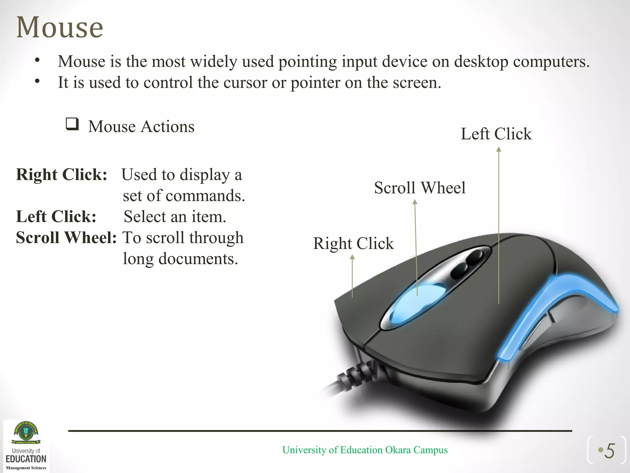 Mouse
University of Education Okara Campus •5
• Mouse is the most widely used pointing input device on desktop computers.
• It is used to control the cursor or pointer on the screen.
 Mouse Actions
Right Click: Used to display a
set of commands.
Left Click: Select an item.
Scroll Wheel: To scroll through
long documents.
Right Click
Left Click
Scroll Wheel
 