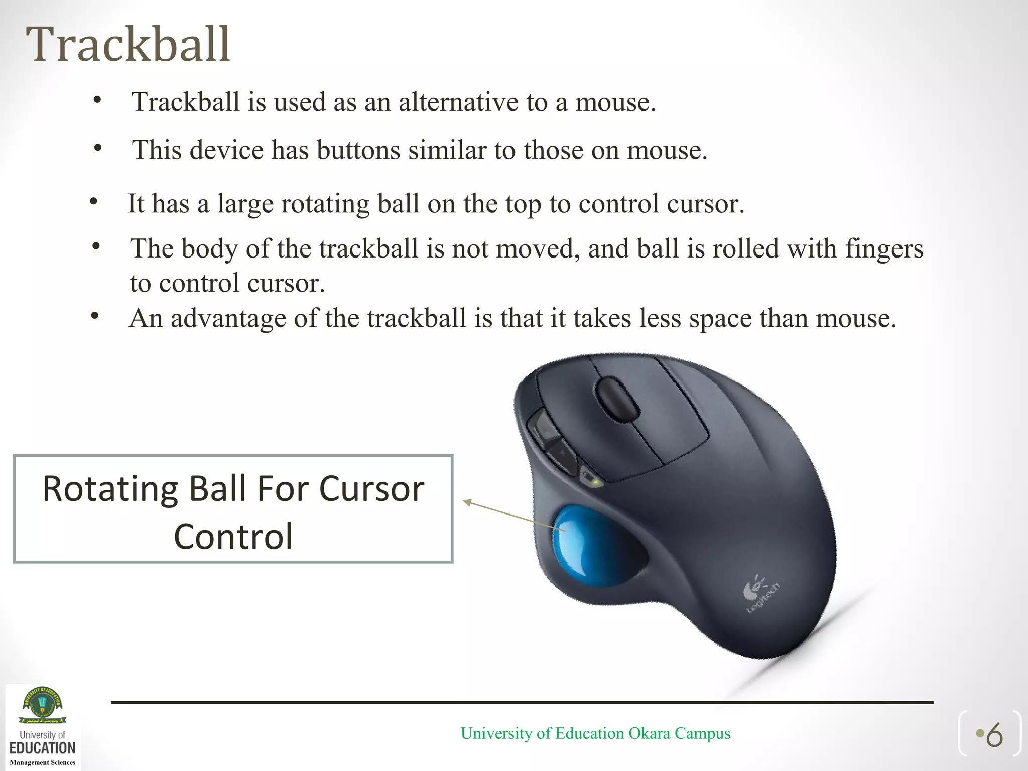 Trackball
University of Education Okara Campus •6
• Trackball is used as an alternative to a mouse.
• This device has buttons similar to those on mouse.
• It has a large rotating ball on the top to control cursor.
• The body of the trackball is not moved, and ball is rolled with fingers
to control cursor.
• An advantage of the trackball is that it takes less space than mouse.
Rotating Ball For Cursor
Control
 