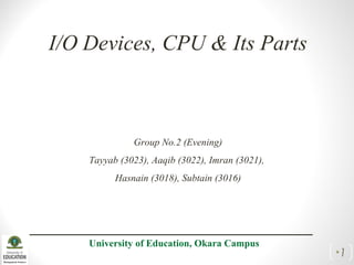 I/O Devices, CPU & Its Parts
Group No.2 (Evening)
Tayyab (3023), Aaqib (3022), Imran (3021),
Hasnain (3018), Subtain (3016)
University of Education, Okara Campus
•1
 