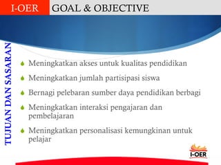 S  Meningkatkan akses untuk kualitas pendidikan
S  Meningkatkan jumlah partisipasi siswa
S  Bernagi pelebaran sumber daya pendidikan berbagi
S  Meningkatkan interaksi pengajaran dan
pembelajaran
S  Meningkatkan personalisasi kemungkinan untuk
pelajar
TUJUANDANSASARAN GOAL & OBJECTIVEI-OER
 