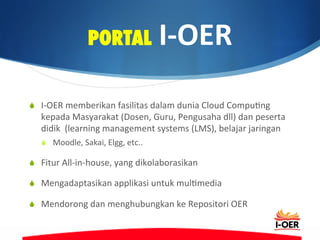 PORTAL	
  I-­‐OER	
  
S  I-­‐OER	
  memberikan	
  fasilitas	
  dalam	
  dunia	
  Cloud	
  Compu@ng	
  
kepada	
  Masyarakat	
  (Dosen,	
  Guru,	
  Pengusaha	
  dll)	
  dan	
  peserta	
  
didik	
  	
  (learning	
  management	
  systems	
  (LMS),	
  belajar	
  jaringan	
  
S  Moodle,	
  Sakai,	
  Elgg,	
  etc..	
  
S  Fitur	
  All-­‐in-­‐house,	
  yang	
  dikolaborasikan	
  
S  Mengadaptasikan	
  applikasi	
  untuk	
  mul@media	
  
S  Mendorong	
  dan	
  menghubungkan	
  ke	
  Repositori	
  OER	
  
 