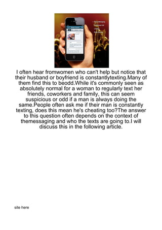 I often hear fromwomen who can't help but notice that
their husband or boyfriend is constantlytexting.Many of
  them find this to beodd.While it's commonly seen as
   absolutely normal for a woman to regularly text her
       friends, coworkers and family, this can seem
      suspicious or odd if a man is always doing the
   same.People often ask me if their man is constantly
 texting, does this mean he's cheating too?The answer
     to this question often depends on the context of
    themessaging and who the texts are going to.I will
             discuss this in the following article.




site here
 