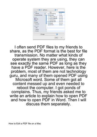 I often send PDF files to my friends to
share, as the PDF format is the best for file
   transmission. No matter what kinds of
  operate system they are using, they can
see exactly the same PDF as long as they
 have a PDF reader. However, here is the
 problem, most of them are not technology
guru, and many of them opened PDF using
    Microsoft word. Some of them got all
  content messed up and even needed to
     reboot the computer. I got ponds of
 complains. Thus, my friends asked me to
write an article to explain how to open PDF
 and how to open PDF in Word. Then I will
          discuss them separately.



How to Edit a PDF file on a Mac
 