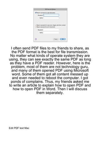 I often send PDF files to my friends to share, as
   the PDF format is the best for file transmission.
 No matter what kinds of operate system they are
using, they can see exactly the same PDF as long
 as they have a PDF reader. However, here is the
  problem, most of them are not technology guru,
  and many of them opened PDF using Microsoft
   word. Some of them got all content messed up
   and even needed to reboot the computer. I got
 ponds of complains. Thus, my friends asked me
to write an article to explain how to open PDF and
    how to open PDF in Word. Then I will discuss
                   them separately.




Edit PDF text Mac
 