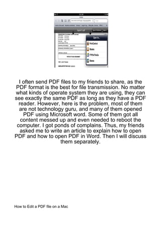 I often send PDF files to my friends to share, as the
PDF format is the best for file transmission. No matter
what kinds of operate system they are using, they can
see exactly the same PDF as long as they have a PDF
  reader. However, here is the problem, most of them
  are not technology guru, and many of them opened
    PDF using Microsoft word. Some of them got all
   content messed up and even needed to reboot the
 computer. I got ponds of complains. Thus, my friends
   asked me to write an article to explain how to open
PDF and how to open PDF in Word. Then I will discuss
                   them separately.




How to Edit a PDF file on a Mac
 