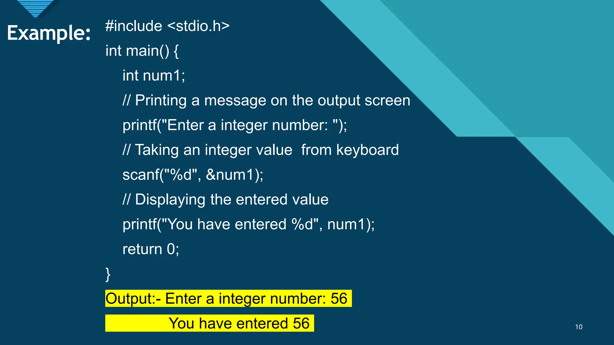 Click to edit Master title style
10
Example:
10
#include <stdio.h>
int main() {
int num1;
// Printing a message on the output screen
printf("Enter a integer number: ");
// Taking an integer value from keyboard
scanf("%d", &num1);
// Displaying the entered value
printf("You have entered %d", num1);
return 0;
}
Output:- Enter a integer number: 56
You have entered 56
 