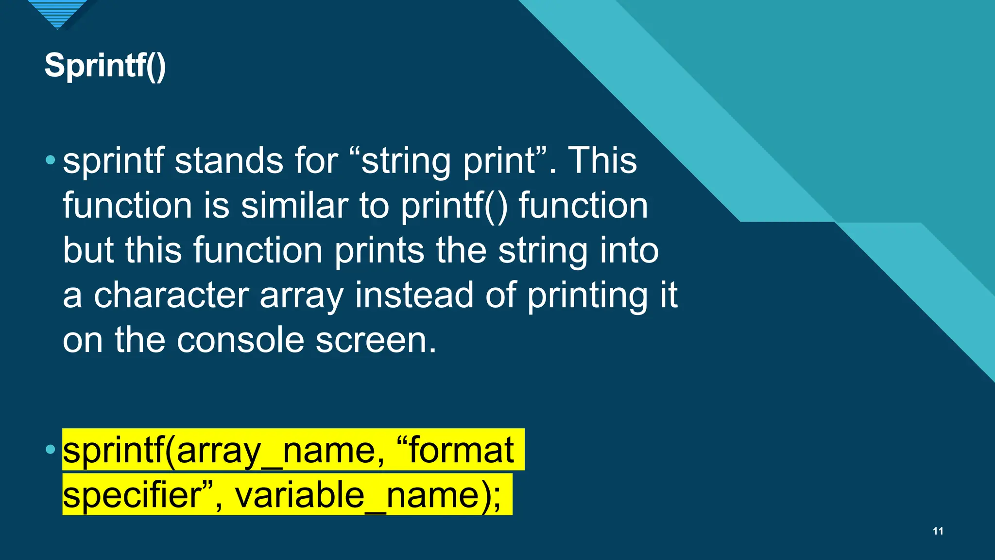 Click to edit Master title style
11
Sprintf()
11
•sprintf stands for “string print”. This
function is similar to printf() function
but this function prints the string into
a character array instead of printing it
on the console screen.
•sprintf(array_name, “format
specifier”, variable_name);
 