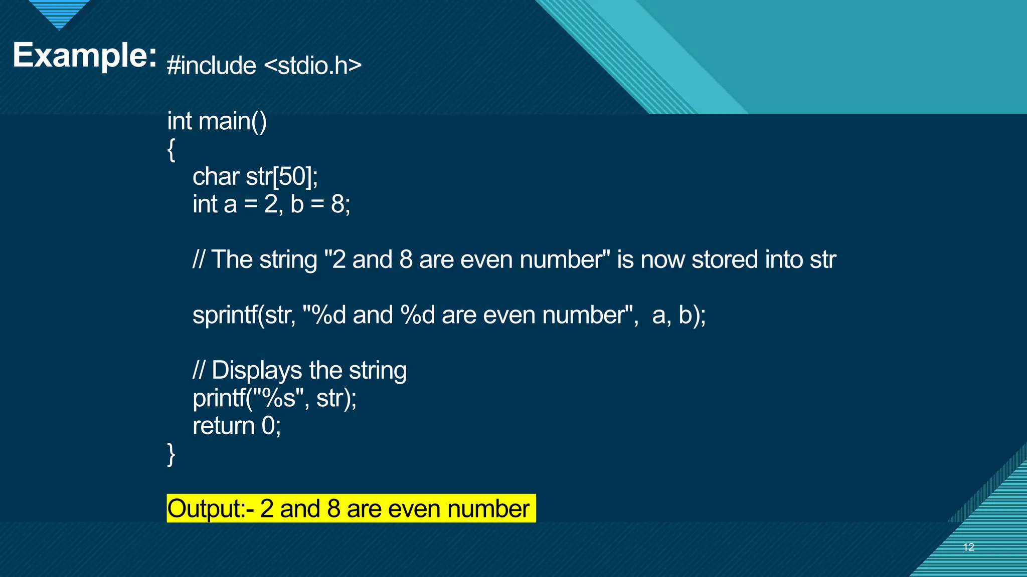 Click to edit Master title style
12
#include <stdio.h>
int main()
{
char str[50];
int a = 2, b = 8;
// The string "2 and 8 are even number" is now stored into str
sprintf(str, "%d and %d are even number", a, b);
// Displays the string
printf("%s", str);
return 0;
}
Output:- 2 and 8 are even number
12
Example:
 