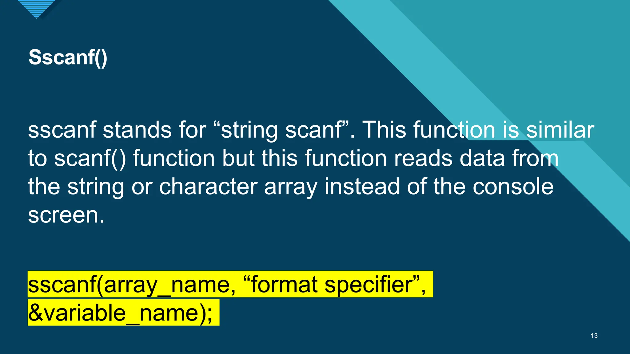 Click to edit Master title style
13
Sscanf()
13
sscanf stands for “string scanf”. This function is similar
to scanf() function but this function reads data from
the string or character array instead of the console
screen.
sscanf(array_name, “format specifier”,
&variable_name);
 
