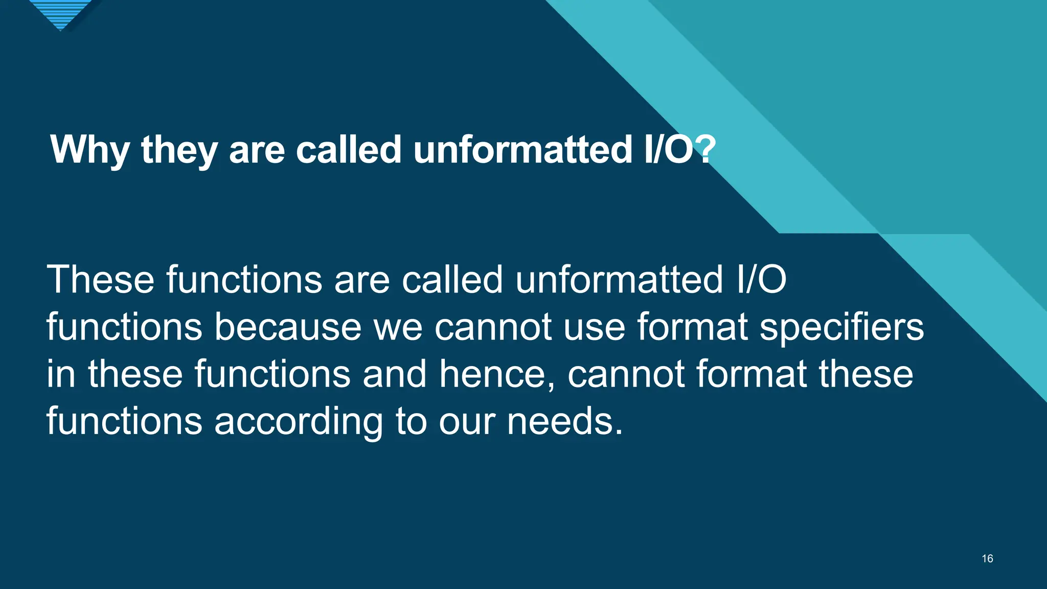 Click to edit Master title style
16
Why they are called unformatted I/O?
16
These functions are called unformatted I/O
functions because we cannot use format specifiers
in these functions and hence, cannot format these
functions according to our needs.
 
