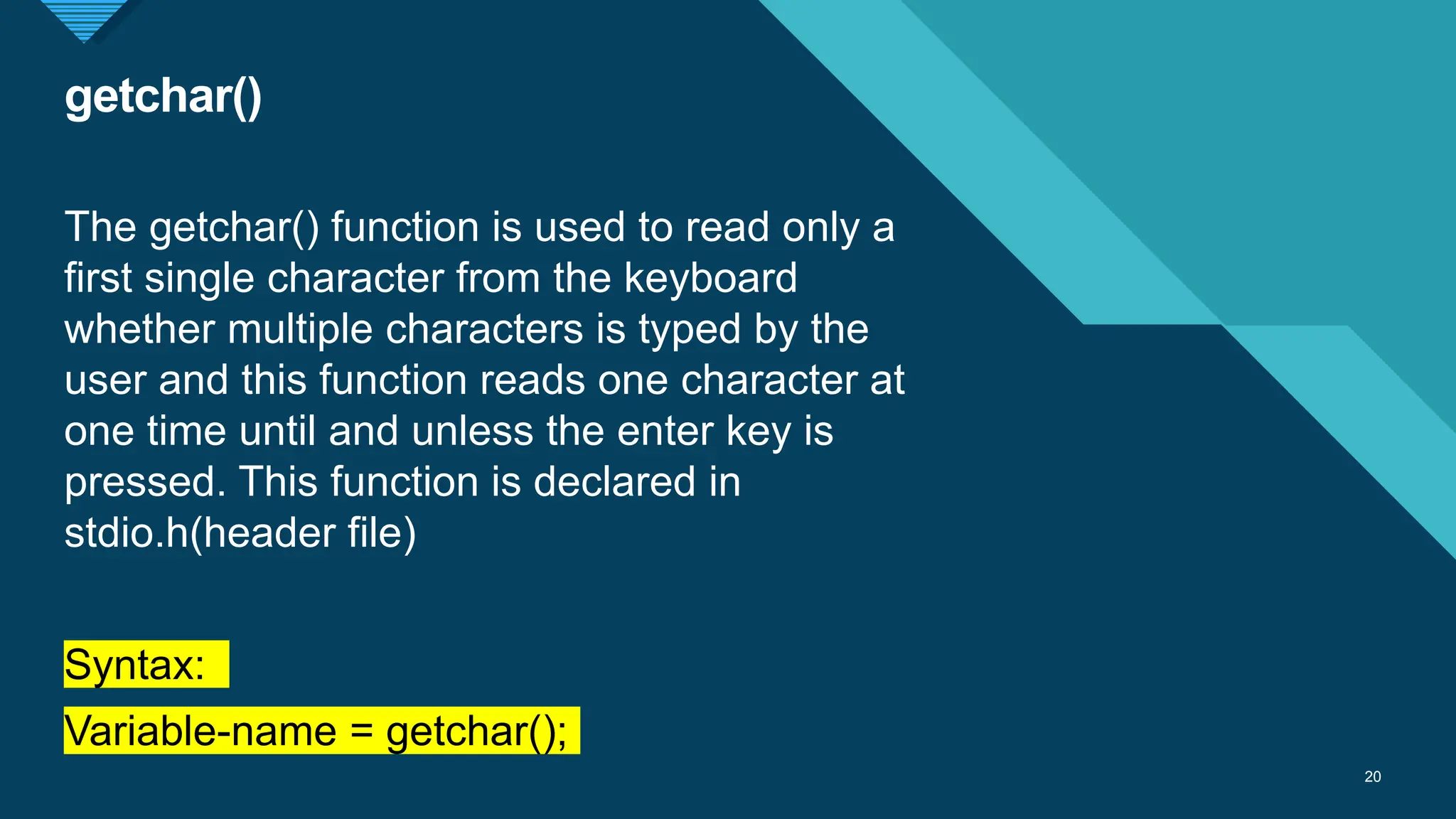 Click to edit Master title style
20
getchar()
20
The getchar() function is used to read only a
first single character from the keyboard
whether multiple characters is typed by the
user and this function reads one character at
one time until and unless the enter key is
pressed. This function is declared in
stdio.h(header file)
Syntax:
Variable-name = getchar();
 