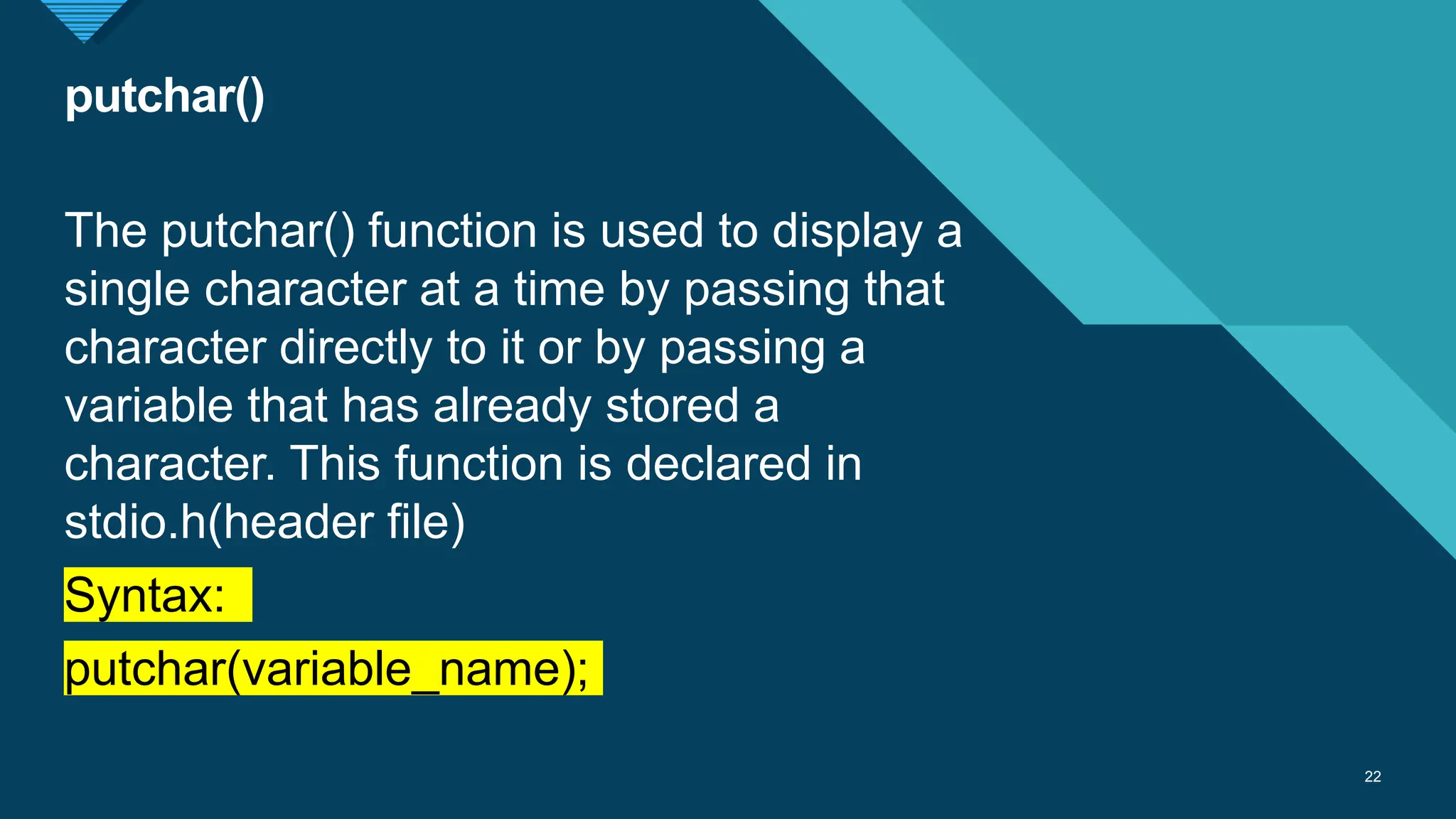 Click to edit Master title style
22
putchar()
22
The putchar() function is used to display a
single character at a time by passing that
character directly to it or by passing a
variable that has already stored a
character. This function is declared in
stdio.h(header file)
Syntax:
putchar(variable_name);
 