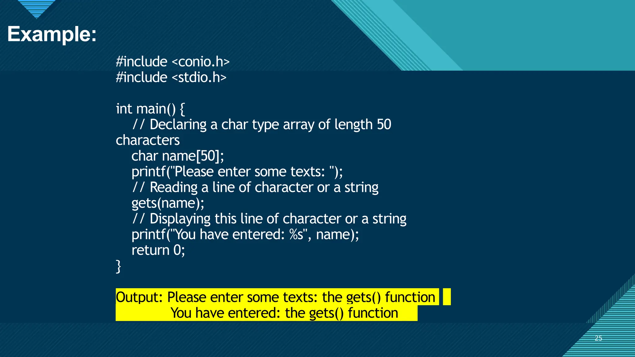 Click to edit Master title style
25
#include <conio.h>
#include <stdio.h>
int main() {
// Declaring a char type array of length 50
characters
char name[50];
printf("Please enter some texts: ");
// Reading a line of character or a string
gets(name);
// Displaying this line of character or a string
printf("You have entered: %s", name);
return 0;
}
Output: Please enter some texts: the gets() function
You have entered: the gets() function
25
Example:
 