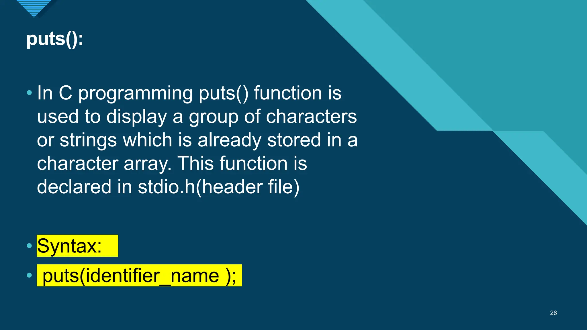 Click to edit Master title style
26
puts():
26
• In C programming puts() function is
used to display a group of characters
or strings which is already stored in a
character array. This function is
declared in stdio.h(header file)
• Syntax:
• puts(identifier_name );
 