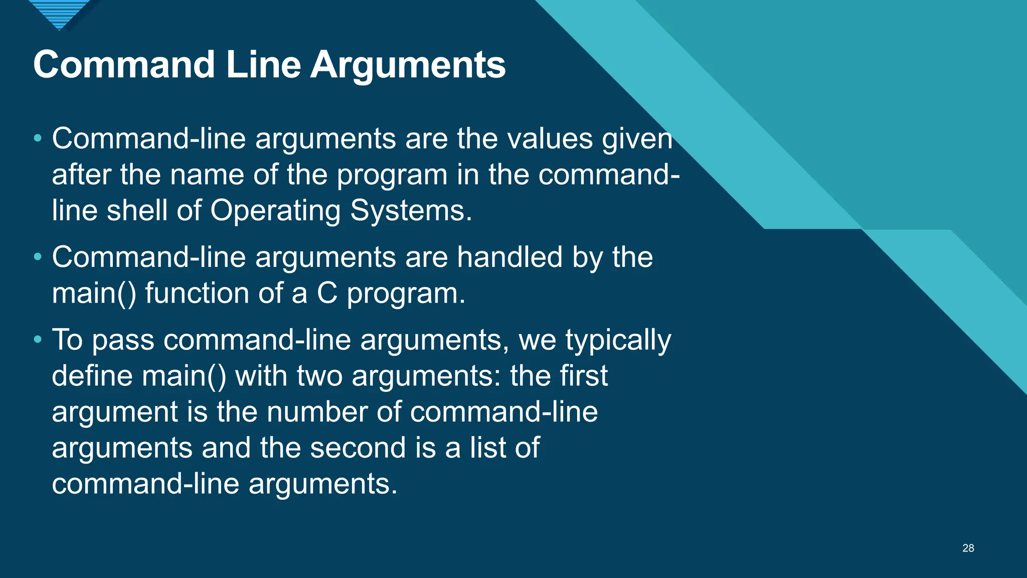 Click to edit Master title style
28
Command Line Arguments
28
• Command-line arguments are the values given
after the name of the program in the command-
line shell of Operating Systems.
• Command-line arguments are handled by the
main() function of a C program.
• To pass command-line arguments, we typically
define main() with two arguments: the first
argument is the number of command-line
arguments and the second is a list of
command-line arguments.
 