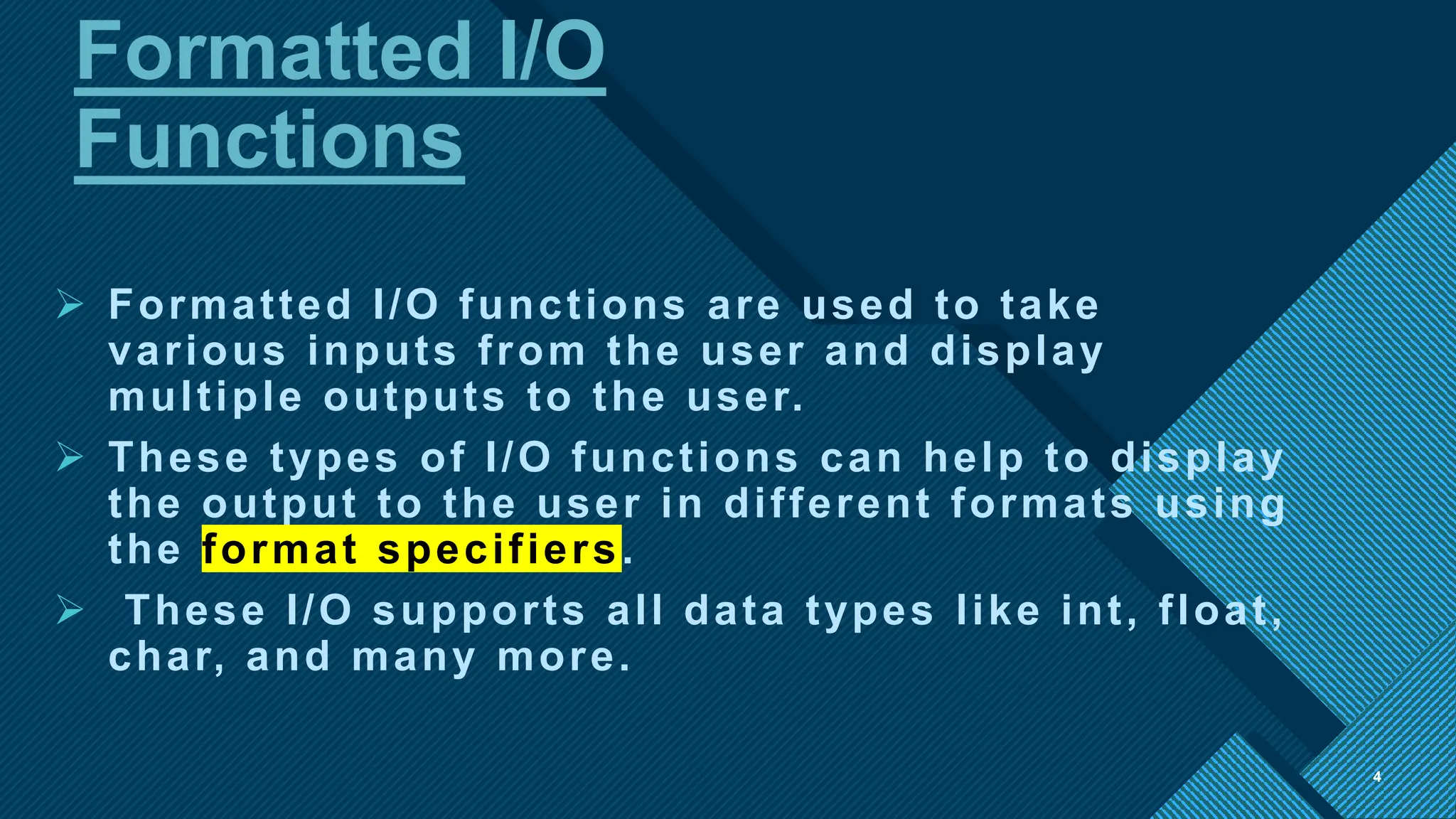 Click to edit Master title style
4
Formatted I/O
Functions
4
 Formatted I/O functions are used to take
various inputs from the user and display
multiple outputs to the user.
 These types of I/O functions can help to display
the output to the user in different formats using
the format specifiers.
 These I/O supports all data types like int, float,
char, and many more.
 