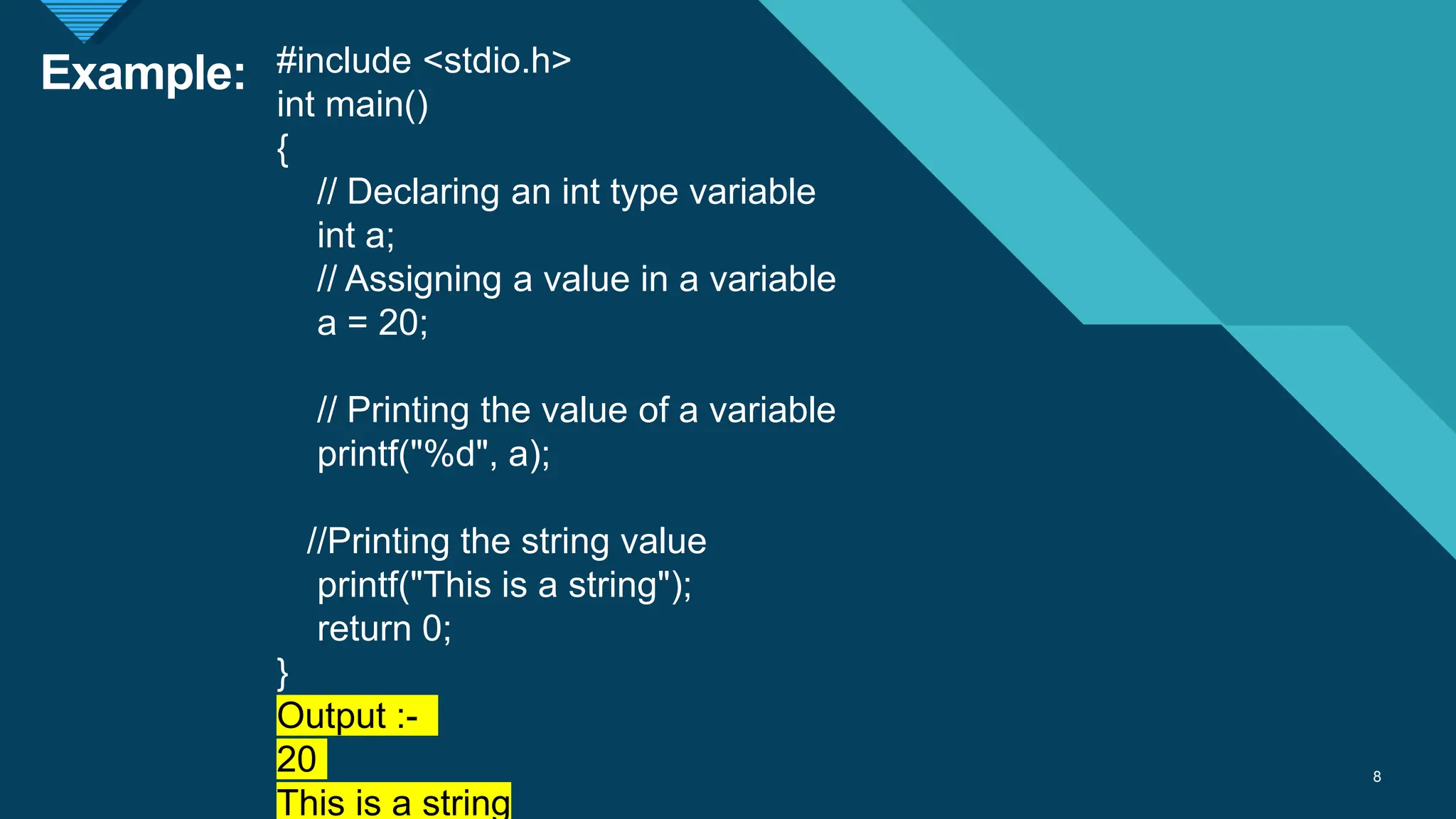 Click to edit Master title style
8
Example:
8
#include <stdio.h>
int main()
{
// Declaring an int type variable
int a;
// Assigning a value in a variable
a = 20;
// Printing the value of a variable
printf("%d", a);
//Printing the string value
printf("This is a string");
return 0;
}
Output :-
20
This is a string
 