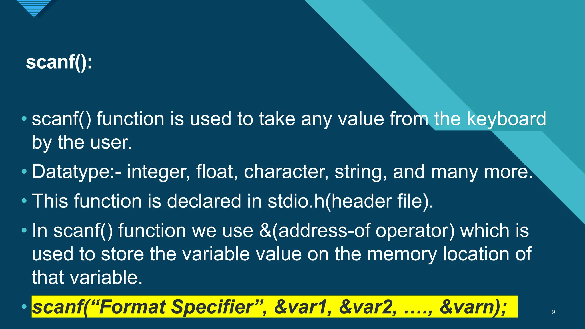 Click to edit Master title style
9
scanf():
9
• scanf() function is used to take any value from the keyboard
by the user.
• Datatype:- integer, float, character, string, and many more.
• This function is declared in stdio.h(header file).
• In scanf() function we use &(address-of operator) which is
used to store the variable value on the memory location of
that variable.
• scanf(“Format Specifier”, &var1, &var2, …., &varn);
 