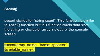 Click to edit Master title style
13
Sscanf()
13
sscanf stands for “string scanf”. This function is similar
to scanf() function but this function reads data from
the string or character array instead of the console
screen.
sscanf(array_name, “format specifier”,
&variable_name);
 