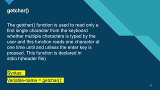Click to edit Master title style
20
getchar()
20
The getchar() function is used to read only a
first single character from the keyboard
whether multiple characters is typed by the
user and this function reads one character at
one time until and unless the enter key is
pressed. This function is declared in
stdio.h(header file)
Syntax:
Variable-name = getchar();
 