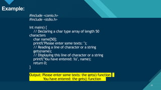 Click to edit Master title style
25
#include <conio.h>
#include <stdio.h>
int main() {
// Declaring a char type array of length 50
characters
char name[50];
printf("Please enter some texts: ");
// Reading a line of character or a string
gets(name);
// Displaying this line of character or a string
printf("You have entered: %s", name);
return 0;
}
Output: Please enter some texts: the gets() function
You have entered: the gets() function
25
Example:
 