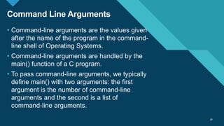 Click to edit Master title style
28
Command Line Arguments
28
• Command-line arguments are the values given
after the name of the program in the command-
line shell of Operating Systems.
• Command-line arguments are handled by the
main() function of a C program.
• To pass command-line arguments, we typically
define main() with two arguments: the first
argument is the number of command-line
arguments and the second is a list of
command-line arguments.
 