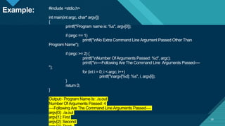Click to edit Master title style
29
#include <stdio.h>
int main(int argc, char* argv[])
{
printf("Program name is: %s", argv[0]);
if (argc == 1)
printf("nNo Extra Command Line Argument Passed Other Than
Program Name");
if (argc >= 2) {
printf("nNumber OfArguments Passed: %d", argc);
printf("n----Following Are The Command Line Arguments Passed----
");
for (int i = 0; i < argc; i++)
printf("nargv[%d]: %s", i, argv[i]);
}
return 0;
}
Output:- Program Name Is: ./a.out
Number OfArguments Passed: 4
----Following Are The Command Line Arguments Passed----
argv[0]: ./a.out
argv[1]: First
argv[2]: Second
29
Example:
 