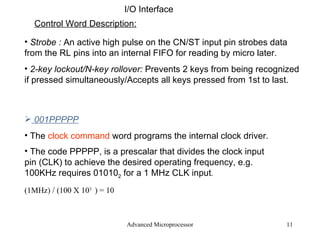 Advanced Microprocessor I/O Interface Control Word Description: Strobe :  An active high pulse on the CN/ST input pin strobes data from the RL pins into an internal FIFO for reading by micro later. 2-key lockout/N-key rollover:  Prevents 2 keys from being recognized if pressed simultaneously/Accepts all keys pressed from 1st to last . 001PPPPP The  clock command  word programs the internal clock driver. The code PPPPP, is a prescalar that divides the clock input pin (CLK) to achieve the desired operating frequency, e.g. 100KHz requires 01010 2  for a 1 MHz CLK input . (1MHz)  /  (100 X 10 3  ) = 10 
