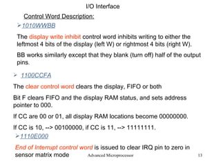 Advanced Microprocessor I/O Interface Control Word Description: 1010WWBB The  display write inhibit  control word inhibits writing to either the leftmost 4 bits of the display (left W) or rightmost 4 bits (right W). BB works similarly except that they blank (turn off) half of the output pins .  1100CCFA The  clear control word   clears the display, FIFO or both Bit F clears FIFO and the display RAM status, and sets address pointer to 000. If CC are 00 or 01, all display RAM locations become 00000000. If CC is 10, --> 00100000, if CC is 11, --> 11111111. 1110E000 End of Interrupt control word   is issued to clear IRQ pin to zero in sensor matrix mode 
